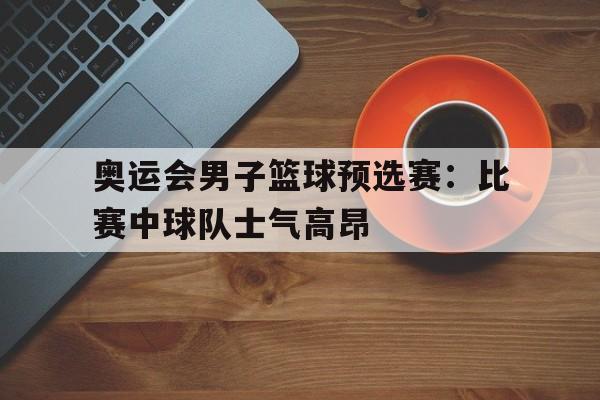 奥运会男子篮球预选赛：比赛中球队士气高昂