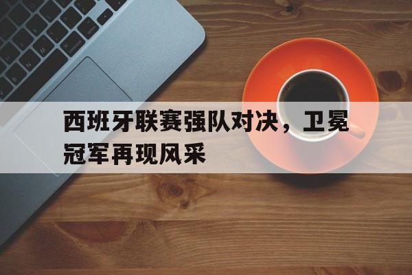 西班牙联赛强队对决，卫冕冠军再现风采
